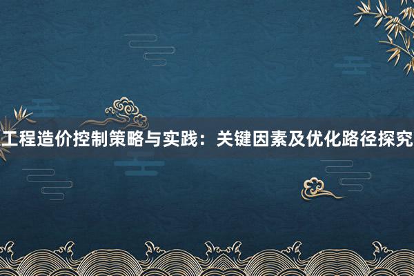 工程造价控制策略与实践：关键因素及优化路径探究