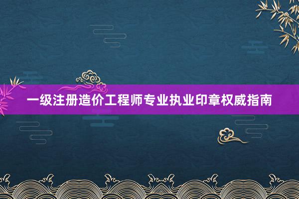 一级注册造价工程师专业执业印章权威指南