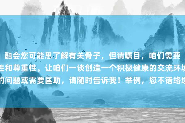 融会您可能思了解有关骨子，但请瞩目，咱们需要保合手通盘骨子的相宜性和尊重性。让咱们一谈创造一个积极健康的交流环境。若是您有其他类型的问题或需要匡助，请随时告诉我！举例，您不错络续对于健康、通顺或者个东谈主发展等方面的问题。